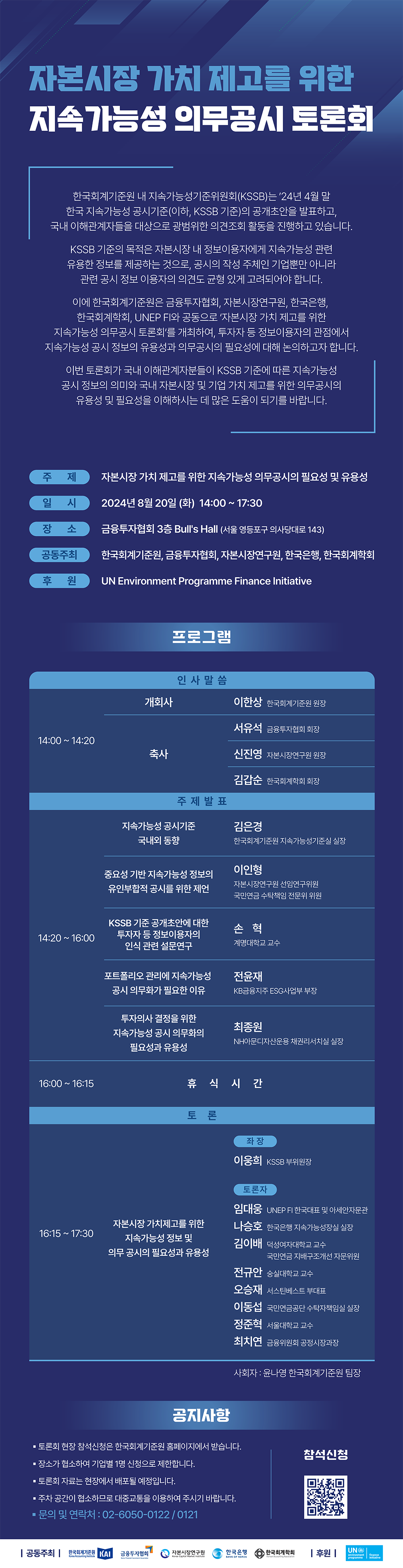 자본시장 가치 제고를 위한 지속가능성 의무공시 토론회  한국회계기준원 내 지속가능성기준위원회(KSSB)는 '24년 4월 말 한국 지속가능성 공시기준(이하, KSSB 기준)의 공개초안을 발표하고, 국내 이해관계자들을 대상으로 광범위한 의견조회 활동을 진행하고 있습니다.  KSSB 기준의 목적은 자본시장 내 정보이용자에게 지속가능성 관련 유용한 정보를 제공하는 것으로, 공시의 작성 주체인 기업뿐만 아니라 관련 공시 정보 이용자의 의견도 균형 있게 고려되어야 합니다.  이에 한국회계기준원은 금융투자협회, 자본시장연구원, 한국은행, 한국회계학회, UNEP FI와 공동으로 '자본시장 가치 제고를 위한 지속가능성 의무공시 토론회'를 개최하여,  투자자 등 정보 이용자의 관점에서 지속가능성 공시 정보의 유용성과 의무공시의 필요성에 대해 논의하고자 합니다.  이번 토론회가 국내 이해관계자분들이 KSSB 기준에 따른 지속가능성 공시 정보의 의미와 국내 자본시장 및 기업 가치 제고를 위한 의무공시의 유용성 및 필요성을 이해하시는 데 많은 도움이 되기를 바랍니다.  주제 : 자본시장 가치 제고를 위한 지속가능성 의무공시의 필요성 및 유용성 일시 : 2024년 8월 20일(화) 14:00~17:30  장소 : 금융투자협회 3층 BULL'S HALL(서울 영등포구 의사당대로 143)  공동주최 : 한국회계기준원, 금융투자협회, 자본시장연구원, 한국은행, 한국회계학회  후원 : UN Environment Programme Finance Initiative  프로그램  인사말씀  시간 : 14:00~14:20  식순 : 개회사 발표자 : 이한상 한국회계기준원 원장 / 식순 : 축사 발표자 : 서유석 금융투자협회 회장 신진영 자본시장연구원 원장 김갑순 한국회계학회 회장 / 주제발표 시간 : 14:20~16:00  주제 : 지속가능성 공시기준 국내의 동향 발표자 : 김은경 한국회계기준원 지속가능성기준실 실장 / 주제 : 중요성 기반 지속가능성 정보의 유인부합적 공시를 위한 제언 발표자 : 이인형 자본시장연구원 선임연구위원 국민연금 수탁책임 전문위 위원 / 주제 : KSSB 기준 공개초안에 대한 투자자 등 정보이용자의 인식 관련 설문연구 발표자 : 손혁 계명대학교 교수 / 주제 : 포트폴리오 관리에 지속가능성 공시 의무화가 필요한 이유 발표자 : 전윤재 KB금융지주 ESG사업부 부장 / 주제 : 투자의사 결정을 위한 지속가능성 공시 의무화의 필요성과 유용성 발표자 : 최종원 NH아문디자산운용 채권리서치실 실장 / 휴식시간  시간 : 16:00~16:15 / 토론  시간 : 16:15~17:30  주제 : 자본시장 가치제고를 위한 지속가능성 정보 및 의무 공시의 필요성과 유용성 / 좌장 : 이웅희 KSSB 부위원장 / 토론자 : 임대웅 UNEP FI한국 대표 및 아세안자문관 / 토론자 : 나승호 한국은행 지속가능성장실 실장 / 토론자 : 김이배 덕성여자대학교 교수 국민연금 지배구조개선 자문위원 / 토론자 : 전규안 숭실대학교 교수 / 토론자 : 오승재 서스틴베스트 부대표 / 토론자 : 이동섭 국민연금공단 수탁자책임실 실장 / 토론자 : 정준혁 서울대학교 교수 / 토론자 : 최치연 금융위원회 공정시장과장 / 사회자: 윤나영 한국회계기준원 팀장 / 공지사항  -토론회 현장 참석신청은 한국회계기준원 홈페이지에서 받습니다.  -장소가 협소하여 기업별 1명 신청으로 제한합니다. -토론회 자료는 현장에서 배포될 예정입니다.  -주차공간이 협소하므로 대중교통을 이용하여 주시기 바랍니다.  문의 및 연락처 : 02-6050-0122 / 0121 참석 신청 : https://m.site.naver.com/1r1YU 공동주최 : 한국회계기준원, 금융투자협회, 자본시장연구원, 한국은행, 한국회계학회  후원: UN